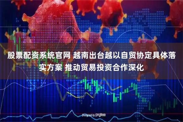 股票配资系统官网 越南出台越以自贸协定具体落实方案 推动贸易投资合作深化