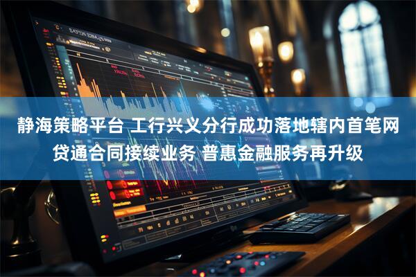 静海策略平台 工行兴义分行成功落地辖内首笔网贷通合同接续业务 普惠金融服务再升级