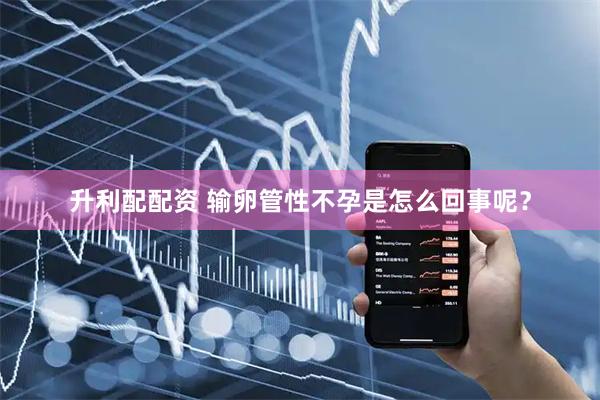 升利配配资 输卵管性不孕是怎么回事呢？