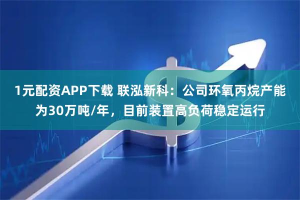 1元配资APP下载 联泓新科：公司环氧丙烷产能为30万吨/年，目前装置高负荷稳定运行