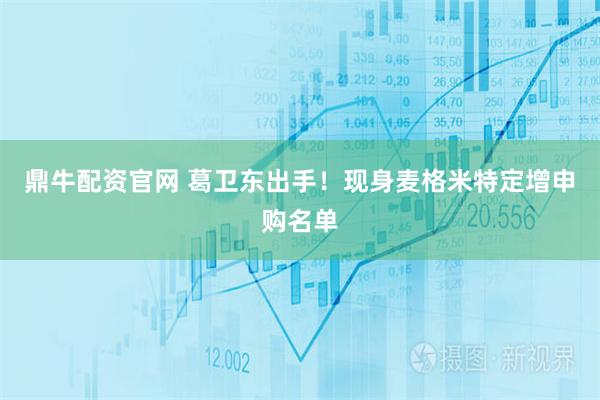 鼎牛配资官网 葛卫东出手！现身麦格米特定增申购名单