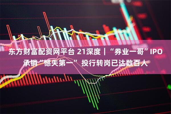 东方财富配资网平台 21深度｜“券业一哥”IPO承销“憾失第一” 投行转岗已达数百人