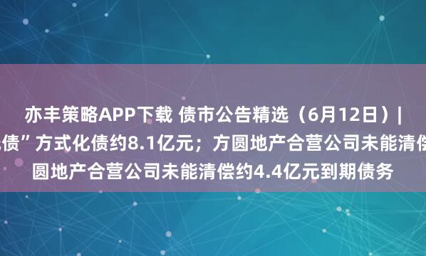 亦丰策略APP下载 债市公告精选（6月12日）| 荣盛发展拟“以物抵债”方式化债约8.1亿元；方圆地产合营公司未能清偿约4.4亿元到期债务