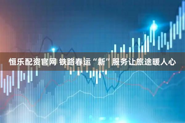 恒乐配资官网 铁路春运“新”服务让旅途暖人心