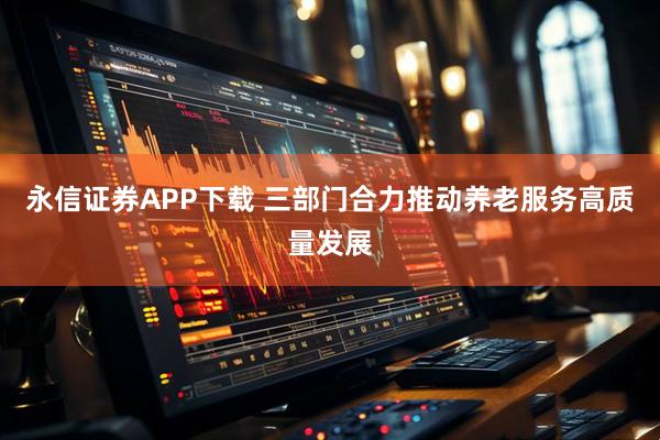 永信证券APP下载 三部门合力推动养老服务高质量发展