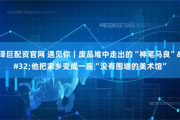 泽巨配资官网 遇见你｜废品堆中走出的“神笔马良” 他把家乡变成一座“没有围墙的美术馆”