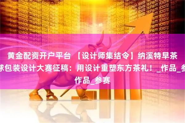 黄金配资开户平台 【设计师集结令】纳溪特早茶全球包装设计大赛征稿：用设计重塑东方茶礼！_作品_参赛