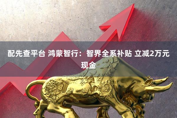 配先查平台 鸿蒙智行：智界全系补贴 立减2万元现金