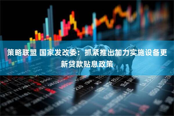 策略联盟 国家发改委：抓紧推出加力实施设备更新贷款贴息政策