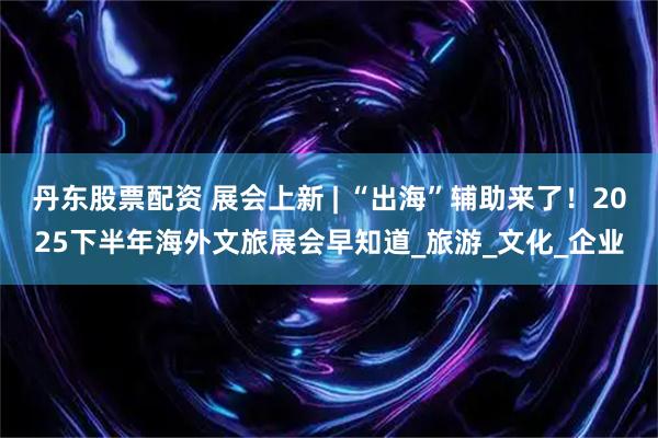 丹东股票配资 展会上新 | “出海”辅助来了！2025下半年海外文旅展会早知道_旅游_文化_企业