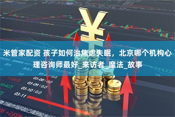 米管家配资 孩子如何治焦虑失眠，北京哪个机构心理咨询师最好_来访者_魔法_故事