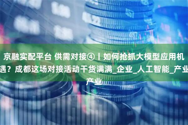 京融实配平台 供需对接④丨如何抢抓大模型应用机遇？成都这场对接活动干货满满_企业_人工智能_产业