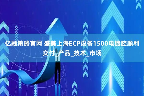 亿融策略官网 盛美上海ECP设备1500电镀腔顺利交付_产品_技术_市场