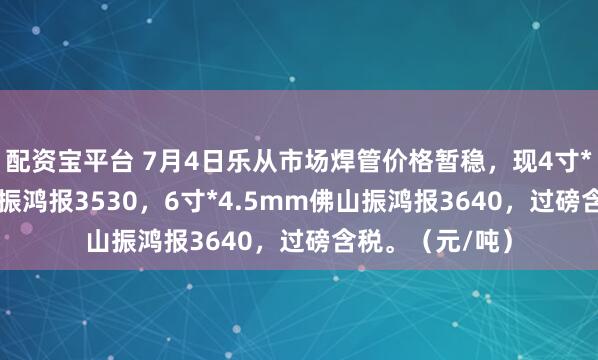 配资宝平台 7月4日乐从市场焊管价格暂稳，现4寸*3.75mm佛山振鸿报3530，6寸*4.5mm佛山振鸿报3640，过磅含税。（元/吨）