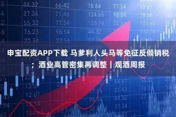 申宝配资APP下载 马爹利人头马等免征反倾销税；酒业高管密集再调整｜观酒周报