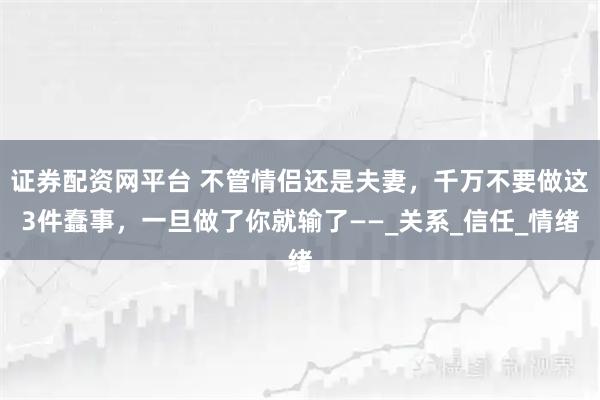 证券配资网平台 不管情侣还是夫妻，千万不要做这3件蠢事，一旦做了你就输了——_关系_信任_情绪