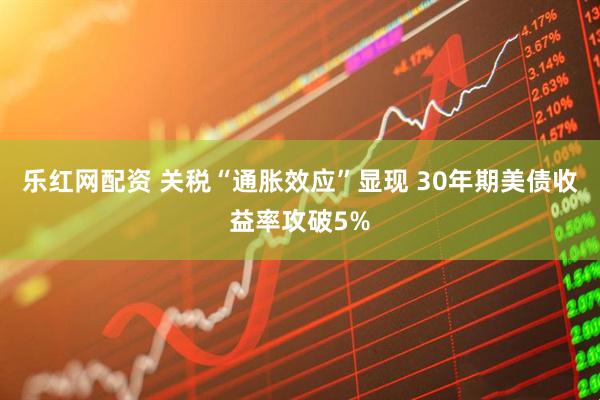 乐红网配资 关税“通胀效应”显现 30年期美债收益率攻破5%