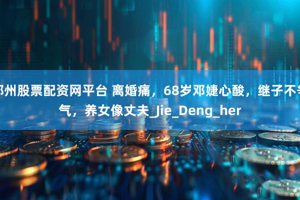 郑州股票配资网平台 离婚痛，68岁邓婕心酸，继子不争气，养女像丈夫_Jie_Deng_her