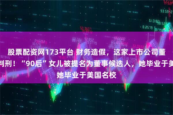 股票配资网173平台 财务造假，这家上市公司董事长被判刑！“90后”女儿被提名为董事候选人，她毕业于美国名校