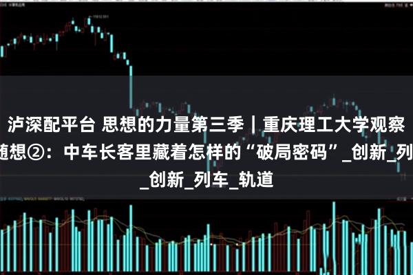 泸深配平台 思想的力量第三季｜重庆理工大学观察实践团随想②：中车长客里藏着怎样的“破局密码”_创新_列车_轨道