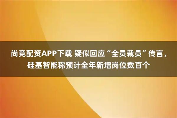 尚竞配资APP下载 疑似回应“全员裁员”传言，硅基智能称预计全年新增岗位数百个