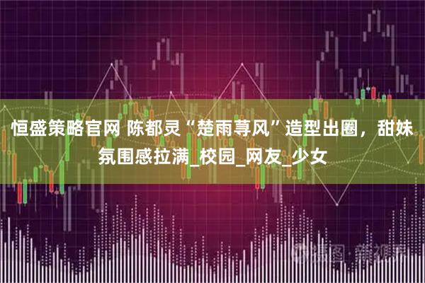 恒盛策略官网 陈都灵“楚雨荨风”造型出圈，甜妹氛围感拉满_校园_网友_少女