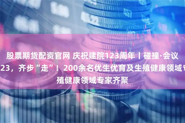 股票期货配资官网 庆祝建院123周年丨碰撞·会议缤纷：123，齐步“走”！200余名优生优育及生殖健康领域专家齐聚