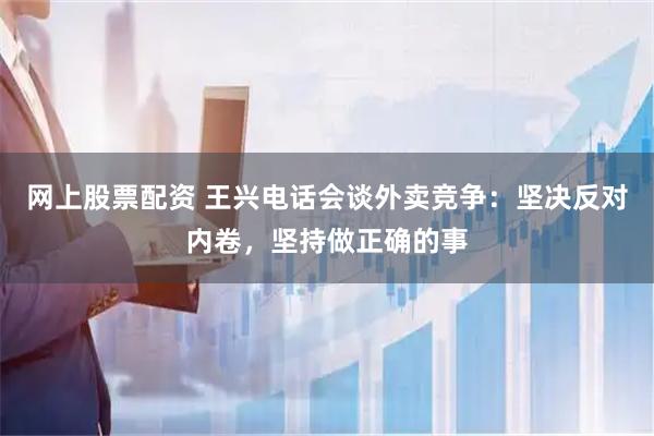 网上股票配资 王兴电话会谈外卖竞争：坚决反对内卷，坚持做正确的事