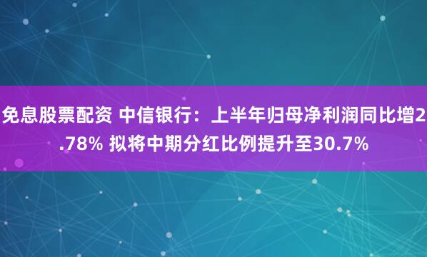 免息股票配资 中信银行：上半年归母净利润同比增2.78% 拟将中期分红比例提升至30.7%