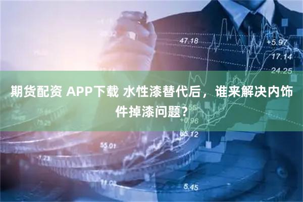期货配资 APP下载 水性漆替代后，谁来解决内饰件掉漆问题？
