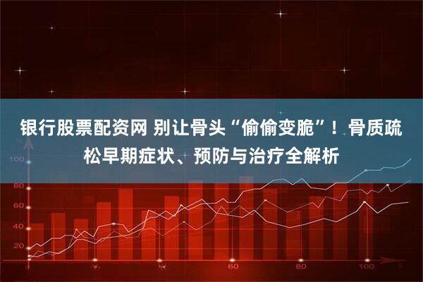 银行股票配资网 别让骨头“偷偷变脆”！骨质疏松早期症状、预防与治疗全解析