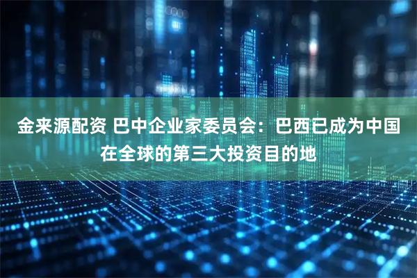 金来源配资 巴中企业家委员会：巴西已成为中国在全球的第三大投资目的地