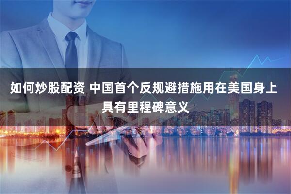 如何炒股配资 中国首个反规避措施用在美国身上 具有里程碑意义