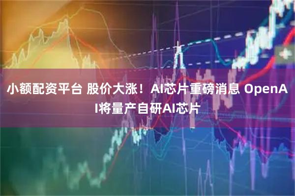 小额配资平台 股价大涨！AI芯片重磅消息 OpenAI将量产自研AI芯片