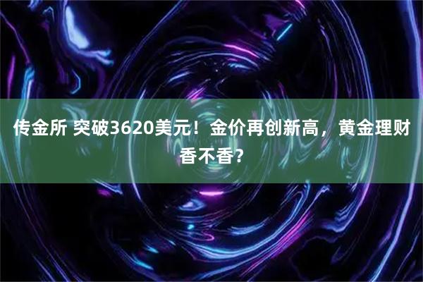 传金所 突破3620美元！金价再创新高，黄金理财香不香？