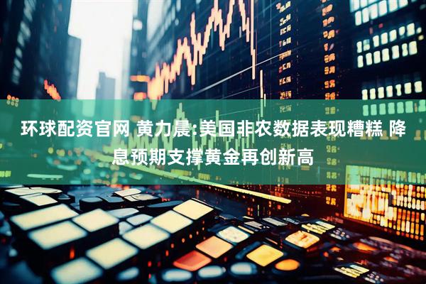 环球配资官网 黄力晨:美国非农数据表现糟糕 降息预期支撑黄金再创新高