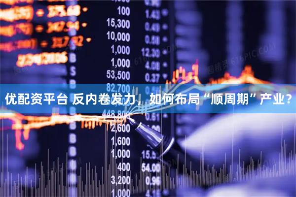 优配资平台 反内卷发力，如何布局“顺周期”产业？