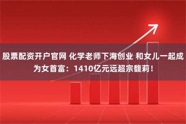 股票配资开户官网 化学老师下海创业 和女儿一起成为女首富：1410亿元远超宗馥莉！